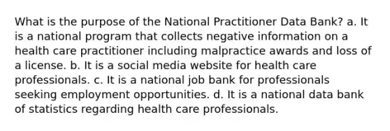 What is the purpose of the National Practitioner Data Bank? a. It is a national program that collects negative information on a health care practitioner including malpractice awards and loss of a license. b. It is a social media website for health care professionals. c. It is a national job bank for professionals seeking employment opportunities. d. It is a national data bank of statistics regarding health care professionals.