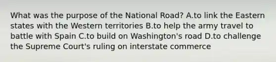 What was the purpose of the National Road? A.to link the Eastern states with the Western territories B.to help the army travel to battle with Spain C.to build on Washington's road D.to challenge the Supreme Court's ruling on interstate commerce