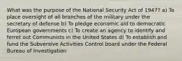 What was the purpose of the National Security Act of 1947? a) To place oversight of all branches of the military under the secretary of defense b) To pledge economic aid to democratic European governments c) To create an agency to identify and ferret out Communists in the United States d) To establish and fund the Subversive Activities Control board under the Federal Bureau of Investigation