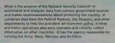 What is the purpose of the National Security Council? -It assimilates and analyzes data from various government sources and makes recommendations about protecting the country. -It combines data from the Federal Reserve, the Treasury, and other departments to help the president set economic policy. -It hires and trains operatives who work oversees and covertly collect information on other countries. -It has the agency responsible for running the Army, Navy, Marines, and Air Force.