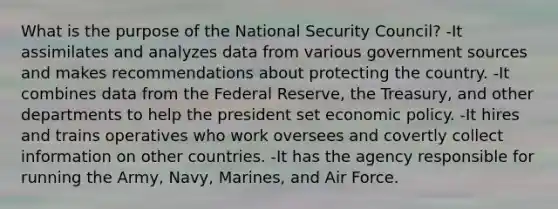 What is the purpose of the <a href='https://www.questionai.com/knowledge/k14ej21VHe-national-security' class='anchor-knowledge'>national security</a> Council? -It assimilates and analyzes data from various government sources and makes recommendations about protecting the country. -It combines data from <a href='https://www.questionai.com/knowledge/kEdnQNX4V8-the-federal-reserve' class='anchor-knowledge'>the federal reserve</a>, the Treasury, and other departments to help the president set <a href='https://www.questionai.com/knowledge/kWbX8L76Bu-economic-policy' class='anchor-knowledge'>economic policy</a>. -It hires and trains operatives who work oversees and covertly collect information on other countries. -It has the agency responsible for running the Army, Navy, Marines, and Air Force.