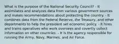 What is the purpose of the National Security Council? - It assimilates and analyzes data from various government sources and makes recommendations about protecting the country. - It combines data from the Federal Reserve, the Treasury, and other departments to help the president set economic policy. - It hires and trains operatives who work oversees and covertly collect information on other countries. - It is the agency responsible for running the Army, Navy, Marines, and Air Force.