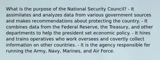 What is the purpose of the National Security Council? - It assimilates and analyzes data from various government sources and makes recommendations about protecting the country. - It combines data from the Federal Reserve, the Treasury, and other departments to help the president set economic policy. - It hires and trains operatives who work oversees and covertly collect information on other countries. - It is the agency responsible for running the Army, Navy, Marines, and Air Force.