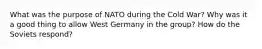 What was the purpose of NATO during the Cold War? Why was it a good thing to allow West Germany in the group? How do the Soviets respond?