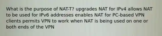 What is the purpose of NAT-T? upgrades NAT for IPv4 allows NAT to be used for IPv6 addresses enables NAT for PC-based VPN clients permits VPN to work when NAT is being used on one or both ends of the VPN