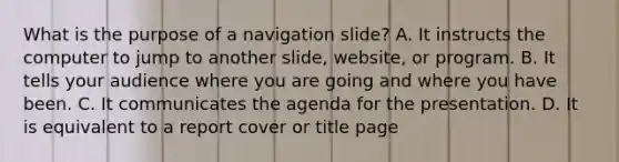 What is the purpose of a navigation slide? A. It instructs the computer to jump to another slide, website, or program. B. It tells your audience where you are going and where you have been. C. It communicates the agenda for the presentation. D. It is equivalent to a report cover or title page