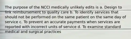 The purpose of the NCCI medically unlikely edits is a. Design to link reimbursement to quality care b. To identify services that should not be performed on the same patient on the same day of service c. To prevent an accurate payments when services are reported with incorrect units of service d. To examine standard medical and surgical practices