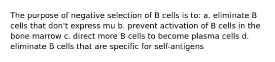 The purpose of negative selection of B cells is to: a. eliminate B cells that don't express mu b. prevent activation of B cells in the bone marrow c. direct more B cells to become plasma cells d. eliminate B cells that are specific for self-antigens