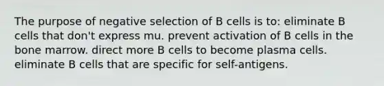 The purpose of negative selection of B cells is to: eliminate B cells that don't express mu. prevent activation of B cells in the bone marrow. direct more B cells to become plasma cells. eliminate B cells that are specific for self-antigens.