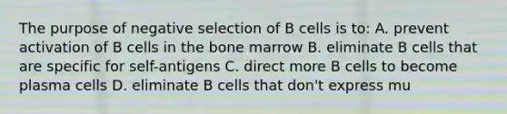 The purpose of negative selection of B cells is to: A. prevent activation of B cells in the bone marrow B. eliminate B cells that are specific for self-antigens C. direct more B cells to become plasma cells D. eliminate B cells that don't express mu