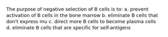 The purpose of negative selection of B cells is to: a. prevent activation of B cells in the bone marrow b. eliminate B cells that don't express mu c. direct more B cells to become plasma cells d. eliminate B cells that are specific for self-antigens