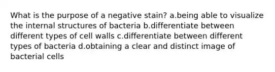 What is the purpose of a negative stain? a.being able to visualize the internal structures of bacteria b.differentiate between different types of cell walls c.differentiate between different types of bacteria d.obtaining a clear and distinct image of bacterial cells