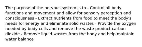 The purpose of the nervous system is to - Control all body functions and movement and allow for sensory perception and consciousness - Extract nutrients from food to meet the body's needs for energy and eliminate solid wastes - Provide the oxygen needed by body cells and remove the waste product carbon dioxide - Remove liquid wastes from the body and help maintain water balance