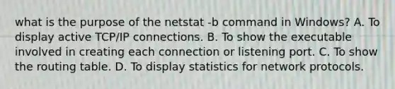 what is the purpose of the netstat -b command in Windows? A. To display active TCP/IP connections. B. To show the executable involved in creating each connection or listening port. C. To show the routing table. D. To display statistics for network protocols.