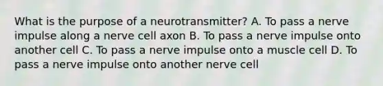 What is the purpose of a neurotransmitter? A. To pass a nerve impulse along a nerve cell axon B. To pass a nerve impulse onto another cell C. To pass a nerve impulse onto a muscle cell D. To pass a nerve impulse onto another nerve cell