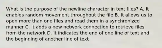 What is the purpose of the newline character in text files? A. It enables random movement throughout the file B. It allows us to open more than one files and read them in a synchronized manner C. It adds a new network connection to retrieve files from the network D. It indicates the end of one line of text and the beginning of another line of text