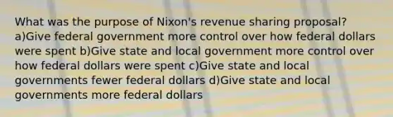 What was the purpose of Nixon's revenue sharing proposal? a)Give federal government more control over how federal dollars were spent b)Give state and local government more control over how federal dollars were spent c)Give state and local governments fewer federal dollars d)Give state and local governments more federal dollars