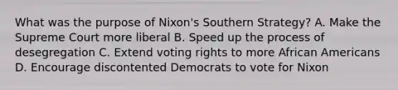 What was the purpose of Nixon's Southern Strategy? A. Make the Supreme Court more liberal B. Speed up the process of desegregation C. Extend voting rights to more African Americans D. Encourage discontented Democrats to vote for Nixon