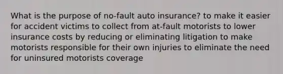 What is the purpose of no-fault auto insurance? to make it easier for accident victims to collect from at-fault motorists to lower insurance costs by reducing or eliminating litigation to make motorists responsible for their own injuries to eliminate the need for uninsured motorists coverage