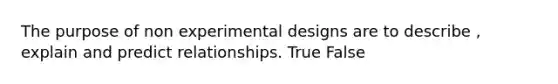 The purpose of non experimental designs are to describe , explain and predict relationships. True False