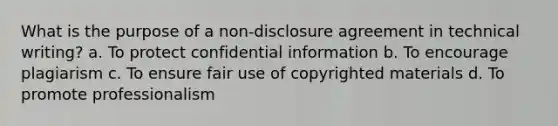 What is the purpose of a non-disclosure agreement in technical writing? a. To protect confidential information b. To encourage plagiarism c. To ensure fair use of copyrighted materials d. To promote professionalism