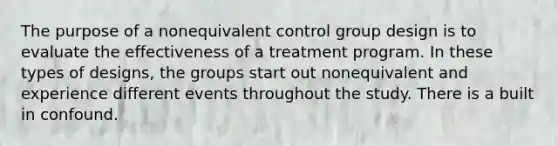 The purpose of a nonequivalent control group design is to evaluate the effectiveness of a treatment program. In these types of designs, the groups start out nonequivalent and experience different events throughout the study. There is a built in confound.