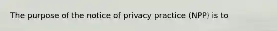 The purpose of the notice of privacy practice (NPP) is to