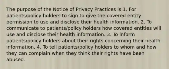 The purpose of the Notice of Privacy Practices is 1. For patients/policy holders to sign to give the covered entity permission to use and disclose their health information. 2. To communicate to patients/policy holders how covered entities will use and disclose their health information. 3. To inform patients/policy holders about their rights concerning their health information. 4. To tell patients/policy holders to whom and how they can complain when they think their rights have been abused.