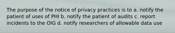 The purpose of the notice of privacy practices is to a. notify the patient of uses of PHI b. notify the patient of audits c. report incidents to the OIG d. notify researchers of allowable data use