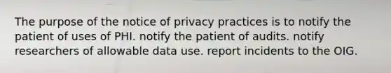 The purpose of the notice of privacy practices is to notify the patient of uses of PHI. notify the patient of audits. notify researchers of allowable data use. report incidents to the OIG.