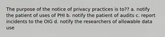 The purpose of the notice of privacy practices is to?? a. notify the patient of uses of PHI b. notify the patient of audits c. report incidents to the OIG d. notify the researchers of allowable data use