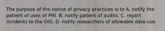 The purpose of the notice of privacy practices is to A. notify the patient of uses of PHI. B. notify patient of audits. C. report incidents to the OIG. D. notify researchers of allowable data use.