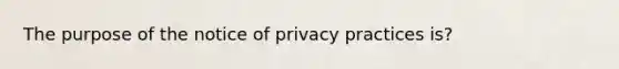 The purpose of the notice of privacy practices is?