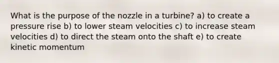 What is the purpose of the nozzle in a turbine? a) to create a pressure rise b) to lower steam velocities c) to increase steam velocities d) to direct the steam onto the shaft e) to create kinetic momentum