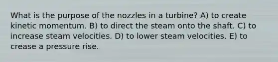 What is the purpose of the nozzles in a turbine? A) to create kinetic momentum. B) to direct the steam onto the shaft. C) to increase steam velocities. D) to lower steam velocities. E) to crease a pressure rise.