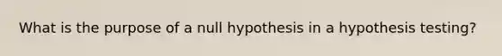 What is the purpose of a null hypothesis in a hypothesis testing?