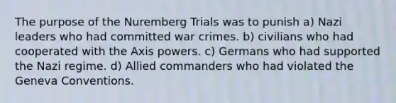 The purpose of the Nuremberg Trials was to punish a) Nazi leaders who had committed war crimes. b) civilians who had cooperated with the Axis powers. c) Germans who had supported the Nazi regime. d) Allied commanders who had violated the Geneva Conventions.