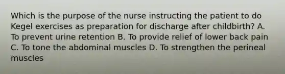 Which is the purpose of the nurse instructing the patient to do Kegel exercises as preparation for discharge after childbirth? A. To prevent urine retention B. To provide relief of lower back pain C. To tone the abdominal muscles D. To strengthen the perineal muscles