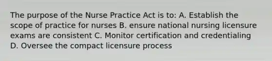 The purpose of the Nurse Practice Act is to: A. Establish the scope of practice for nurses B. ensure national nursing licensure exams are consistent C. Monitor certification and credentialing D. Oversee the compact licensure process