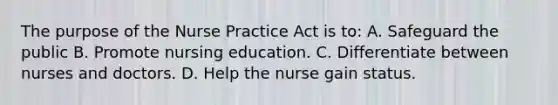 The purpose of the Nurse Practice Act is to: ​​A. Safeguard the public B. Promote nursing education. C. Differentiate between nurses and doctors. D. Help the nurse gain status.