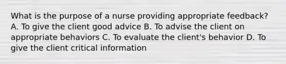 What is the purpose of a nurse providing appropriate feedback? A. To give the client good advice B. To advise the client on appropriate behaviors C. To evaluate the client's behavior D. To give the client critical information