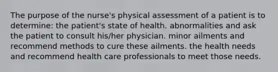 The purpose of the nurse's physical assessment of a patient is to determine: the patient's state of health. abnormalities and ask the patient to consult his/her physician. minor ailments and recommend methods to cure these ailments. the health needs and recommend health care professionals to meet those needs.