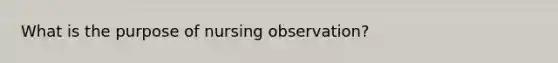 What is the purpose of nursing observation?