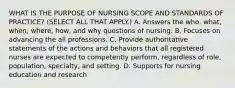 WHAT IS THE PURPOSE OF NURSING SCOPE AND STANDARDS OF PRACTICE? (SELECT ALL THAT APPLY.) A. Answers the who, what, when, where, how, and why questions of nursing. B. Focuses on advancing the all professions. C. Provide authoritative statements of the actions and behaviors that all registered nurses are expected to competently perform, regardless of role, population, specialty, and setting. D. Supports for nursing education and research