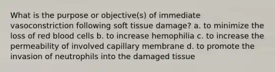 What is the purpose or objective(s) of immediate vasoconstriction following soft tissue damage? a. to minimize the loss of red blood cells b. to increase hemophilia c. to increase the permeability of involved capillary membrane d. to promote the invasion of neutrophils into the damaged tissue