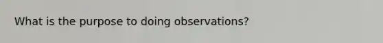 What is the purpose to doing observations?