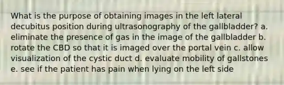 What is the purpose of obtaining images in the left lateral decubitus position during ultrasonography of the gallbladder? a. eliminate the presence of gas in the image of the gallbladder b. rotate the CBD so that it is imaged over the portal vein c. allow visualization of the cystic duct d. evaluate mobility of gallstones e. see if the patient has pain when lying on the left side