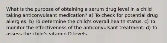 What is the purpose of obtaining a serum drug level in a child taking anticonvulsant medication? a) To check for potential drug allergies. b) To determine the child's overall health status. c) To monitor the effectiveness of the anticonvulsant treatment. d) To assess the child's vitamin D levels.