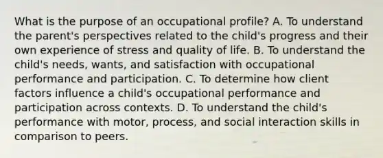 What is the purpose of an occupational profile? A. To understand the parent's perspectives related to the child's progress and their own experience of stress and quality of life. B. To understand the child's needs, wants, and satisfaction with occupational performance and participation. C. To determine how client factors influence a child's occupational performance and participation across contexts. D. To understand the child's performance with motor, process, and social interaction skills in comparison to peers.