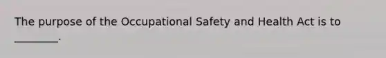 The purpose of the Occupational Safety and Health Act is to ________.